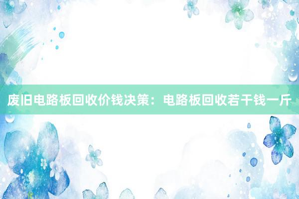 废旧电路板回收价钱决策：电路板回收若干钱一斤