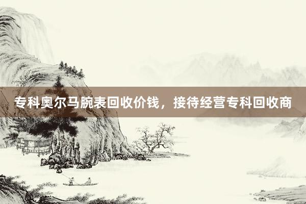 专科奥尔马腕表回收价钱，接待经营专科回收商