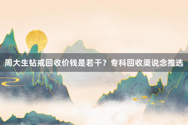 周大生钻戒回收价钱是若干？专科回收渠说念推选